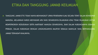 ETIKA DAN TANGGUNG JAWAB KEILMUAN
 TANGGUNG JAWAB ETIS TIDAK HANYA MENYANGKUT UPAYA PENERAPAN ILMU SECARA TEPAT DALAM KEHIDUPAN
MANUSIA, MELAINKAN HARUS MENYADARI APA YANG SEHARUSNYA DILAKUKAN ATAU TIDAK DILAKUKAN UNTUK
MEMPERKOKOH KEDUDUKAN SERTA MARTABAT MANUSIA SEHARUSNYA, BAIK DALAM HUBUNGANNYA SEBAGAI
PRIBADI, DALAM HUBUNGAN DENGAN LINGKUNGANNYA MAUPUN SEBAGAI MAKHLUK YANG BERTANGGUNG
JAWAB TERHADAP KHALIKNYA.
 