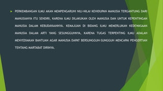  PERKEMBANGAN ILMU AKAN MEMPENGARUHI NILI-NILAI KEHIDUPAN MANUSIA TERGANTUNG DARI
MANUSIANYA ITU SENDIRI, KARENA ILMU DILAKUKAN OLEH MANUSIA DAN UNTUK KEPENTINGAN
MANUSIA DALAM KEBUDAYAANNYA. KEMAJUAN DI BIDANG ILMU MEMERLUKAN KEDEWASAAN
MANUSIA DALAM ARTI YANG SESUNGGUHNYA, KARENA TUGAS TERPENTING ILMU ADALAH
MENYEDIAKAN BANTUAN AGAR MANUSIA DAPAT BERSUNGGUH-SUNGGUH MENCAPAI PENGERTIAN
TENTANG MARTABAT DIRINYA.
 