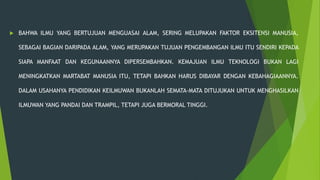  BAHWA ILMU YANG BERTUJUAN MENGUASAI ALAM, SERING MELUPAKAN FAKTOR EKSITENSI MANUSIA,
SEBAGAI BAGIAN DARIPADA ALAM, YANG MERUPAKAN TUJUAN PENGEMBANGAN ILMU ITU SENDIRI KEPADA
SIAPA MANFAAT DAN KEGUNAANNYA DIPERSEMBAHKAN. KEMAJUAN ILMU TEKNOLOGI BUKAN LAGI
MENINGKATKAN MARTABAT MANUSIA ITU, TETAPI BAHKAN HARUS DIBAYAR DENGAN KEBAHAGIAANNYA.
DALAM USAHANYA PENDIDIKAN KEILMUWAN BUKANLAH SEMATA-MATA DITUJUKAN UNTUK MENGHASILKAN
ILMUWAN YANG PANDAI DAN TRAMPIL, TETAPI JUGA BERMORAL TINGGI.
 