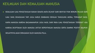 KEILMUAN DAN KEMAJUAN MANUSIA
 KEMAJUAN ILMU PENGETAHUAN BUKAN SEMATA-MATA DILIHAT DARI BENTUK FISIK BERUPA WUJUD DARI
ILMU YANG DIHASILKAN TAPI JUGA HARUS DIIMBANGI DENGAN TANGGUNG MORAL TERHADAP HASIL
KARYA MANUSIA KARENA BAGAIMANAPUN JUGA HASIL DARI PADA ILMU PENGETAHUAN TERSEBUT ADA
KARENA DICIPTAKAN OLEH MANUSIA UNTUK KEPENTINGAN MANUSIA SERTA DAMPAK POSITIF MAUPUN
NEGATIFNYA AKAN DIRASAKAN OLEH MANUSIA PULA.
 