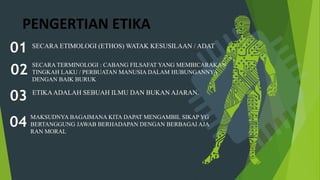 PENGERTIAN ETIKA
SECARA ETIMOLOGI (ETHOS) WATAK KESUSILAAN / ADAT
01
SECARA TERMINOLOGI : CABANG FILSAFAT YANG MEMBICARAKAN
TINGKAH LAKU / PERBUATAN MANUSIA DALAM HUBUNGANNYA
DENGAN BAIK BURUK
02
ETIKAADALAH SEBUAH ILMU DAN BUKAN AJARAN.
03
MAKSUDNYA BAGAIMANA KITA DAPAT MENGAMBIL SIKAP YG
BERTANGGUNG JAWAB BERHADAPAN DENGAN BERBAGAI AJA
RAN MORAL
04
 