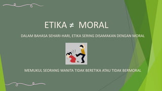 ETIKA ≠ MORAL
DALAM BAHASA SEHARI-HARI, ETIKA SERING DISAMAKAN DENGAN MORAL
MEMUKUL SEORANG WANITA TIDAK BERETIKA ATAU TIDAK BERMORAL
 