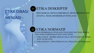 ETIKA DESKRIPTIF
MELUKISKAN, MENGGAMBARKAN, MENCERITAKAN APA
ADANYA, TIDAK MEMBERIKAN PENILAIAN
ETIKA NORMATIF
SUDAH MEMBERIKAN PENILAIAN YANG BAIK DAN YANG BURUK,
YANG HARUS DIKERJAKAN DAN YANG TIDAK.
a. ETIKA UMUM : MEMBICARAKAN NILAI, MOTIVASI SUATU PERBU
ATAN, SUARA HATI
b. ETIKA KHUSUS : ETIKA PERGAULAN, ETIKA DALAM PEKERJAAN
ETIKA DIBAGI
MENJADI :
 