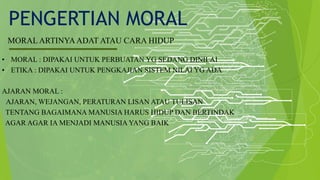 PENGERTIAN MORAL
MORAL ARTINYAADAT ATAU CARA HIDUP
• MORAL : DIPAKAI UNTUK PERBUATAN YG SEDANG DINILAI
• ETIKA : DIPAKAI UNTUK PENGKAJIAN SISTEM NILAI YG ADA
AJARAN MORAL :
AJARAN, WEJANGAN, PERATURAN LISAN ATAU TULISAN
TENTANG BAGAIMANA MANUSIA HARUS HIDUP DAN BERTINDAK
AGAR AGAR IA MENJADI MANUSIA YANG BAIK
 