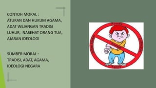 CONTOH MORAL :
ATURAN DAN HUKUM AGAMA,
ADAT WEJANGAN TRADISI
LUHUR, NASEHAT ORANG TUA,
AJARAN IDEOLOGI
SUMBER MORAL :
TRADISI, ADAT, AGAMA,
IDEOLOGI NEGARA
 
