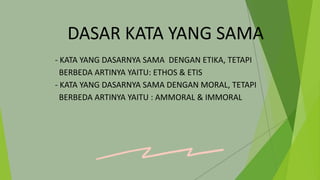 DASAR KATA YANG SAMA
- KATA YANG DASARNYA SAMA DENGAN ETIKA, TETAPI
BERBEDA ARTINYA YAITU: ETHOS & ETIS
- KATA YANG DASARNYA SAMA DENGAN MORAL, TETAPI
BERBEDA ARTINYA YAITU : AMMORAL & IMMORAL
 
