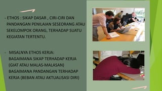 - ETHOS : SIKAP DASAR , CIRI-CIRI DAN
PANDANGAN PENILAIAN SESEORANG ATAU
SEKELOMPOK ORANG, TERHADAP SUATU
KEGIATAN TERTENTU.
- MISALNYA ETHOS KERJA:
BAGAIMANA SIKAP TERHADAP KERJA
(GIAT ATAU MALAS-MALASAN)
BAGAIMANA PANDANGAN TERHADAP
KERJA (BEBAN ATAU AKTUALISASI DIRI)
 