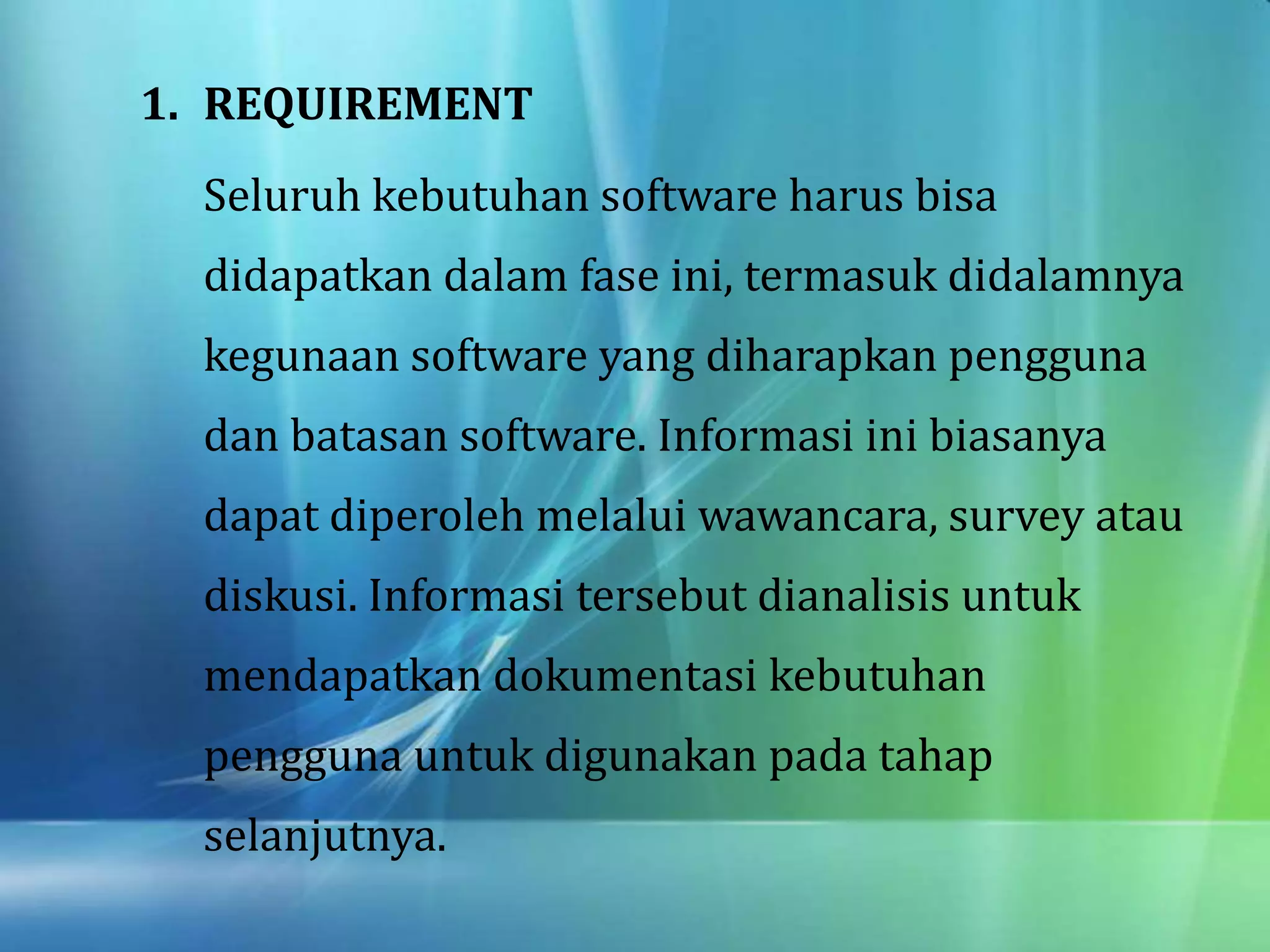 1. REQUIREMENT
Seluruh kebutuhan software harus bisa
didapatkan dalam fase ini, termasuk didalamnya
kegunaan software yang diharapkan pengguna
dan batasan software. Informasi ini biasanya
dapat diperoleh melalui wawancara, survey atau
diskusi. Informasi tersebut dianalisis untuk
mendapatkan dokumentasi kebutuhan
pengguna untuk digunakan pada tahap
selanjutnya.
 