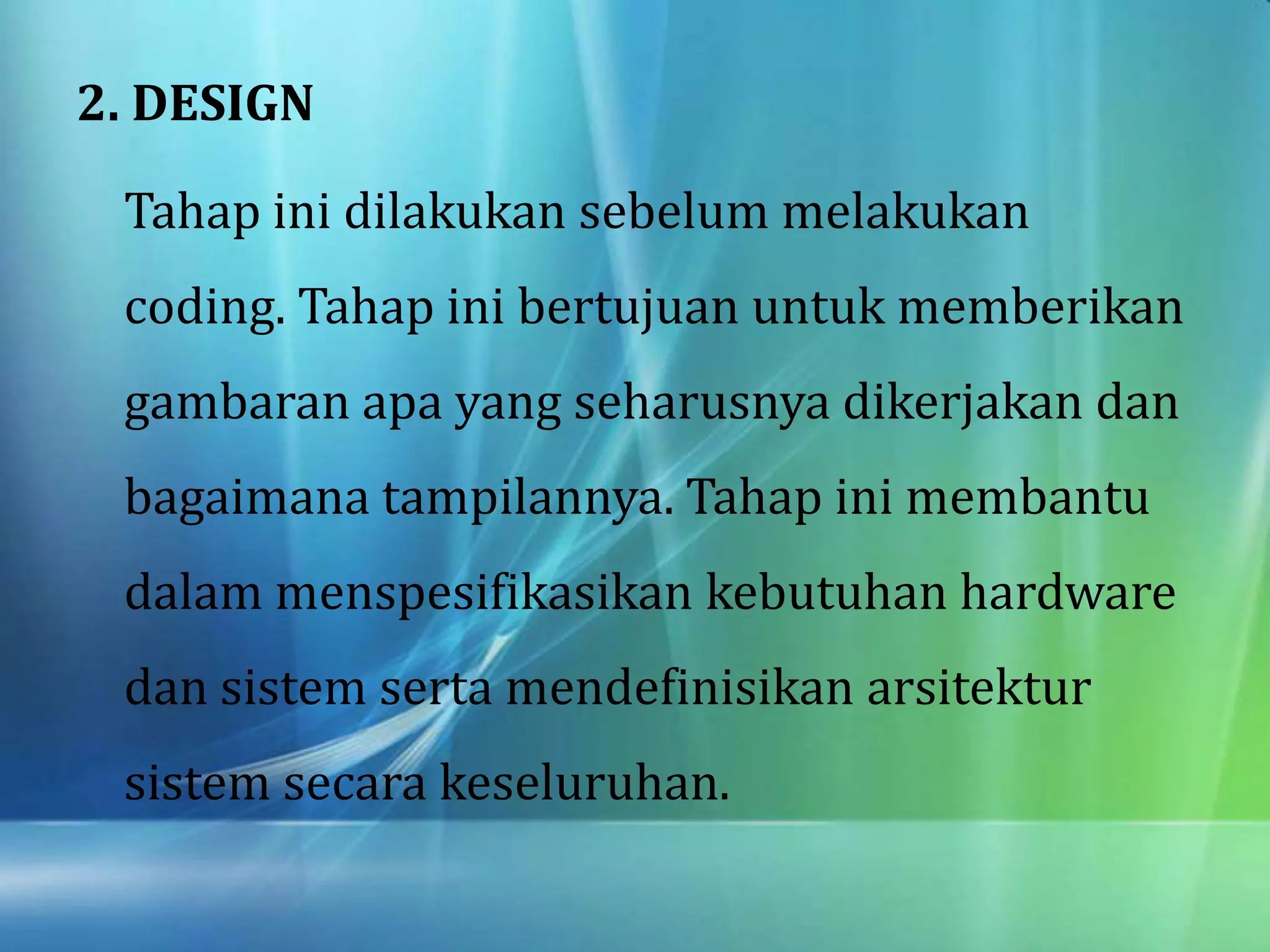 2. DESIGN
Tahap ini dilakukan sebelum melakukan
coding. Tahap ini bertujuan untuk memberikan
gambaran apa yang seharusnya dikerjakan dan
bagaimana tampilannya. Tahap ini membantu
dalam menspesifikasikan kebutuhan hardware
dan sistem serta mendefinisikan arsitektur
sistem secara keseluruhan.
 