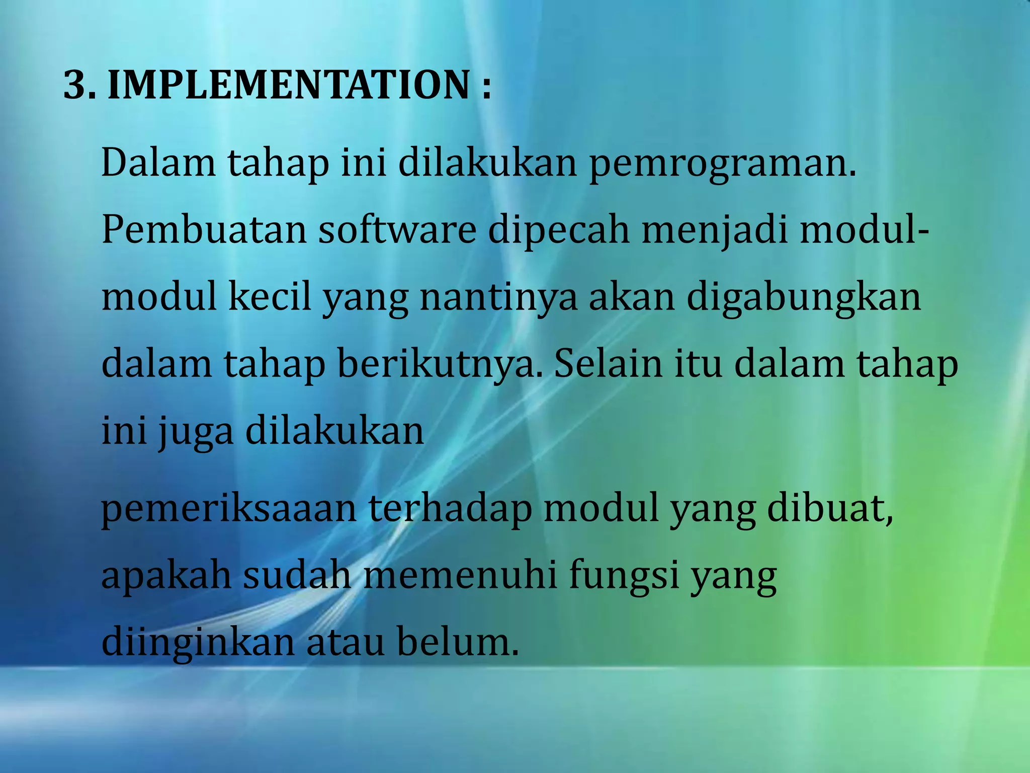 3. IMPLEMENTATION :
Dalam tahap ini dilakukan pemrograman.
Pembuatan software dipecah menjadi modul-
modul kecil yang nantinya akan digabungkan
dalam tahap berikutnya. Selain itu dalam tahap
ini juga dilakukan
pemeriksaaan terhadap modul yang dibuat,
apakah sudah memenuhi fungsi yang
diinginkan atau belum.
 