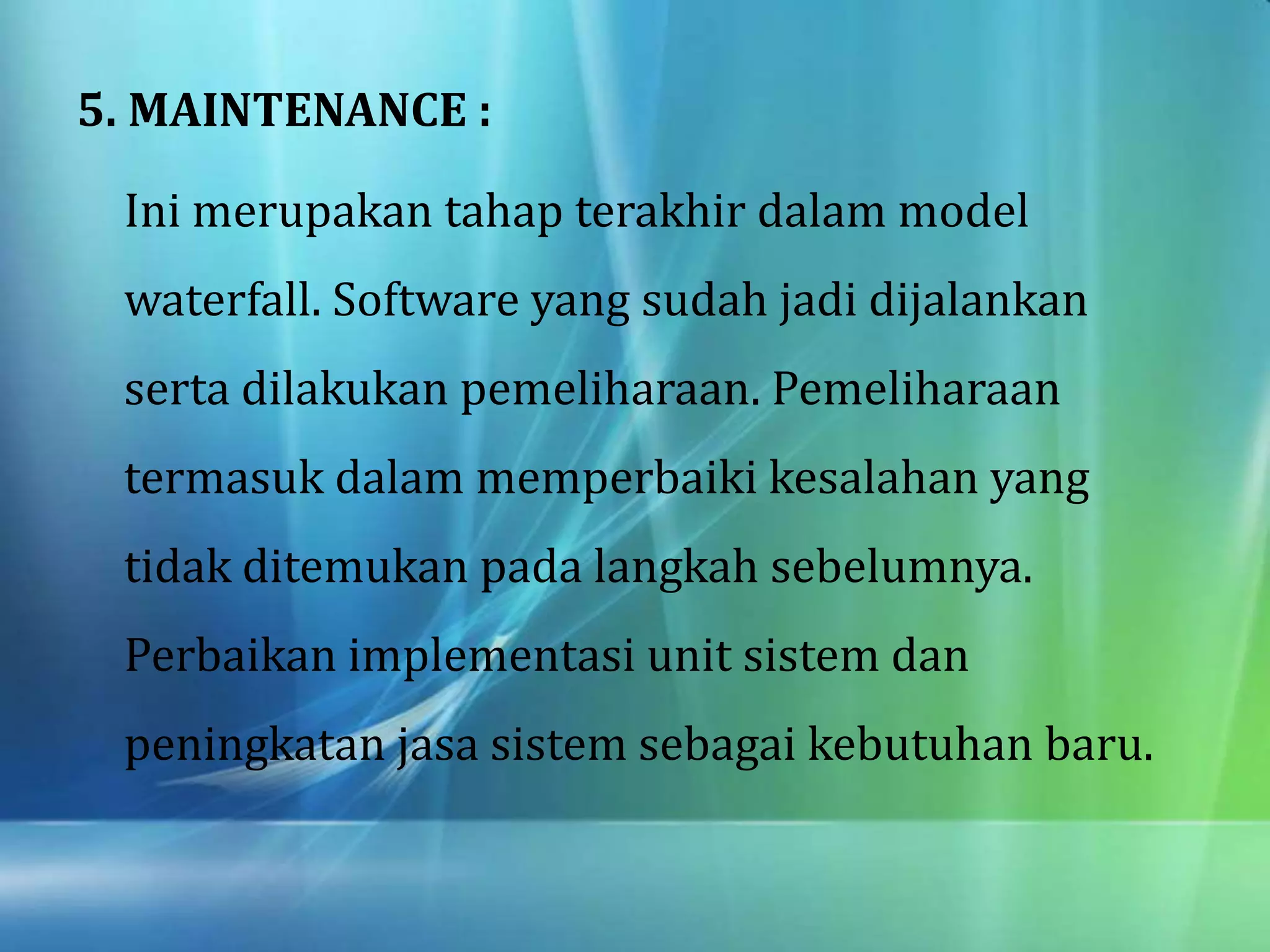 5. MAINTENANCE :
Ini merupakan tahap terakhir dalam model
waterfall. Software yang sudah jadi dijalankan
serta dilakukan pemeliharaan. Pemeliharaan
termasuk dalam memperbaiki kesalahan yang
tidak ditemukan pada langkah sebelumnya.
Perbaikan implementasi unit sistem dan
peningkatan jasa sistem sebagai kebutuhan baru.
 