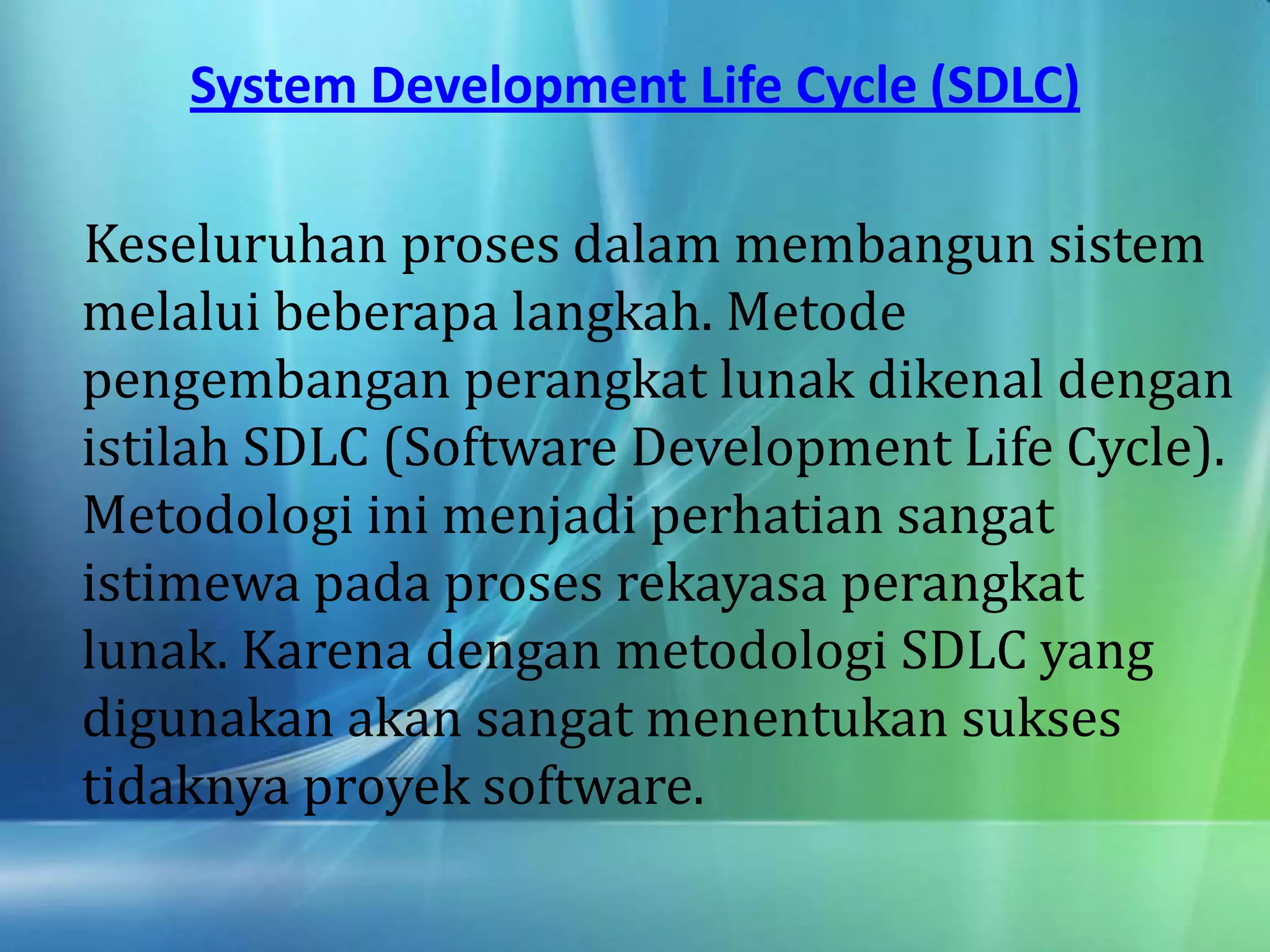 System Development Life Cycle (SDLC)
Keseluruhan proses dalam membangun sistem
melalui beberapa langkah. Metode
pengembangan perangkat lunak dikenal dengan
istilah SDLC (Software Development Life Cycle).
Metodologi ini menjadi perhatian sangat
istimewa pada proses rekayasa perangkat
lunak. Karena dengan metodologi SDLC yang
digunakan akan sangat menentukan sukses
tidaknya proyek software.
 