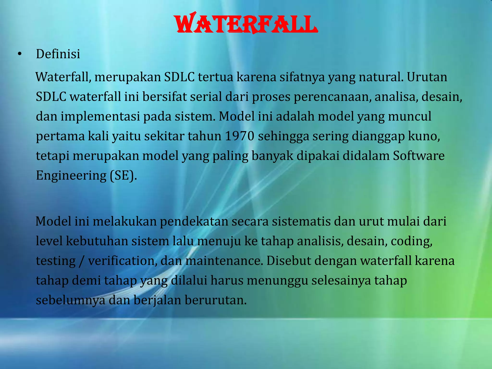 WATERFALL
• Definisi
Waterfall, merupakan SDLC tertua karena sifatnya yang natural. Urutan
SDLC waterfall ini bersifat serial dari proses perencanaan, analisa, desain,
dan implementasi pada sistem. Model ini adalah model yang muncul
pertama kali yaitu sekitar tahun 1970 sehingga sering dianggap kuno,
tetapi merupakan model yang paling banyak dipakai didalam Software
Engineering (SE).
Model ini melakukan pendekatan secara sistematis dan urut mulai dari
level kebutuhan sistem lalu menuju ke tahap analisis, desain, coding,
testing / verification, dan maintenance. Disebut dengan waterfall karena
tahap demi tahap yang dilalui harus menunggu selesainya tahap
sebelumnya dan berjalan berurutan.
 