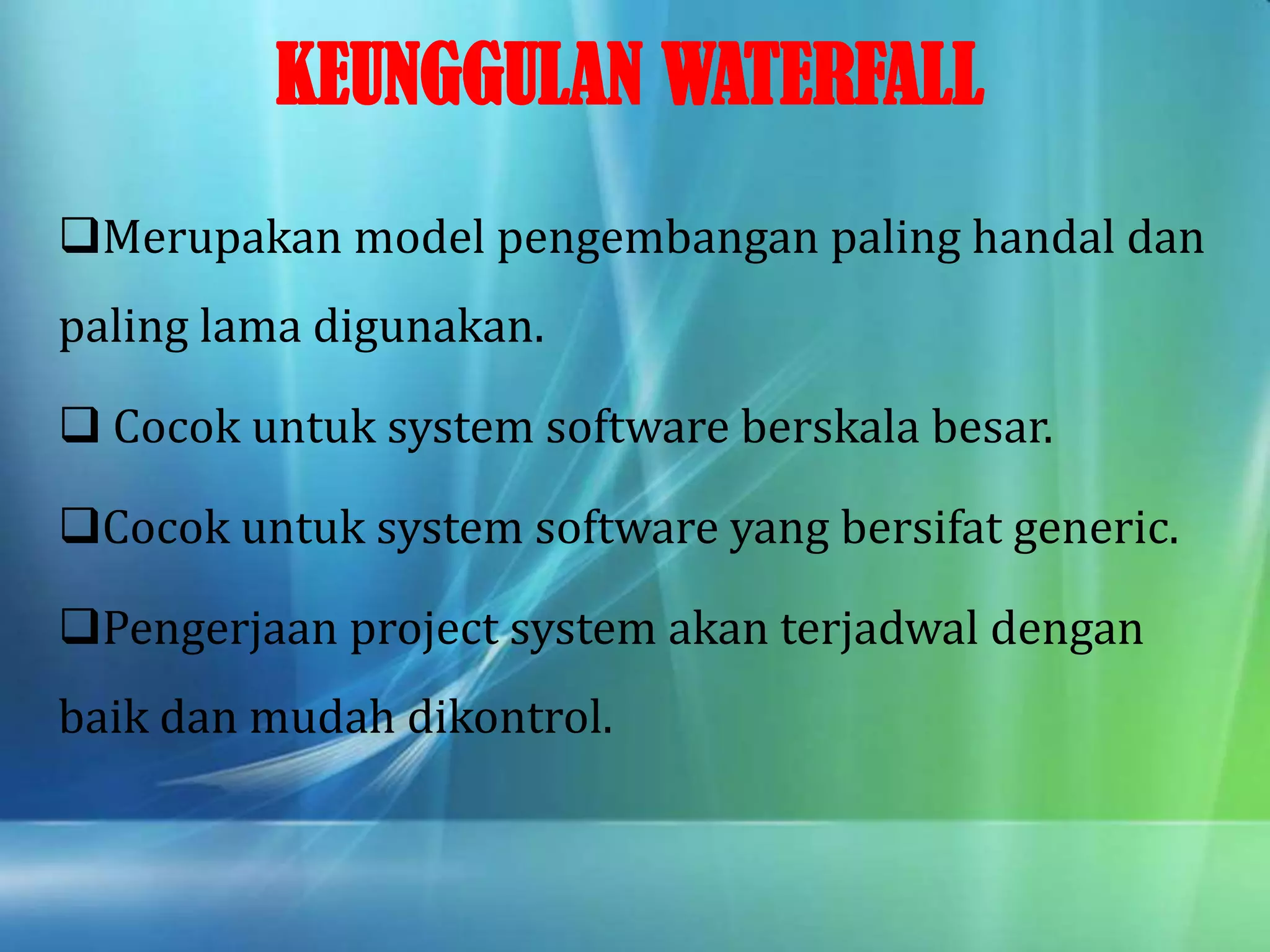 KEUNGGULAN WATERFALL
Merupakan model pengembangan paling handal dan
paling lama digunakan.
 Cocok untuk system software berskala besar.
Cocok untuk system software yang bersifat generic.
Pengerjaan project system akan terjadwal dengan
baik dan mudah dikontrol.
 