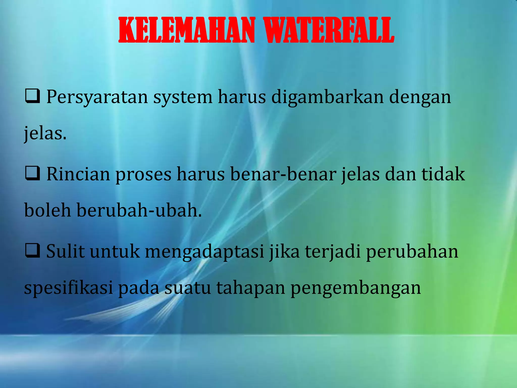 KELEMAHAN WATERFALL
 Persyaratan system harus digambarkan dengan
jelas.
 Rincian proses harus benar-benar jelas dan tidak
boleh berubah-ubah.
 Sulit untuk mengadaptasi jika terjadi perubahan
spesifikasi pada suatu tahapan pengembangan
 