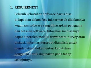 1. REQUIREMENT
Seluruh kebutuhan software harus bisa
didapatkan dalam fase ini, termasuk didalamnya
kegunaan software yang diharapkan pengguna
dan batasan software. Informasi ini biasanya
dapat diperoleh melalui wawancara, survey atau
diskusi. Informasi tersebut dianalisis untuk
mendapatkan dokumentasi kebutuhan
pengguna untuk digunakan pada tahap
selanjutnya.
 
