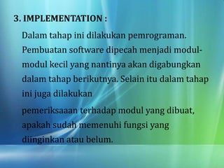3. IMPLEMENTATION :
Dalam tahap ini dilakukan pemrograman.
Pembuatan software dipecah menjadi modul-
modul kecil yang nantinya akan digabungkan
dalam tahap berikutnya. Selain itu dalam tahap
ini juga dilakukan
pemeriksaaan terhadap modul yang dibuat,
apakah sudah memenuhi fungsi yang
diinginkan atau belum.
 