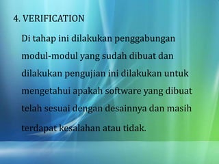 4. VERIFICATION
Di tahap ini dilakukan penggabungan
modul-modul yang sudah dibuat dan
dilakukan pengujian ini dilakukan untuk
mengetahui apakah software yang dibuat
telah sesuai dengan desainnya dan masih
terdapat kesalahan atau tidak.
 