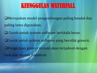 KEUNGGULAN WATERFALL
Merupakan model pengembangan paling handal dan
paling lama digunakan.
 Cocok untuk system software berskala besar.
Cocok untuk system software yang bersifat generic.
Pengerjaan project system akan terjadwal dengan
baik dan mudah dikontrol.
 