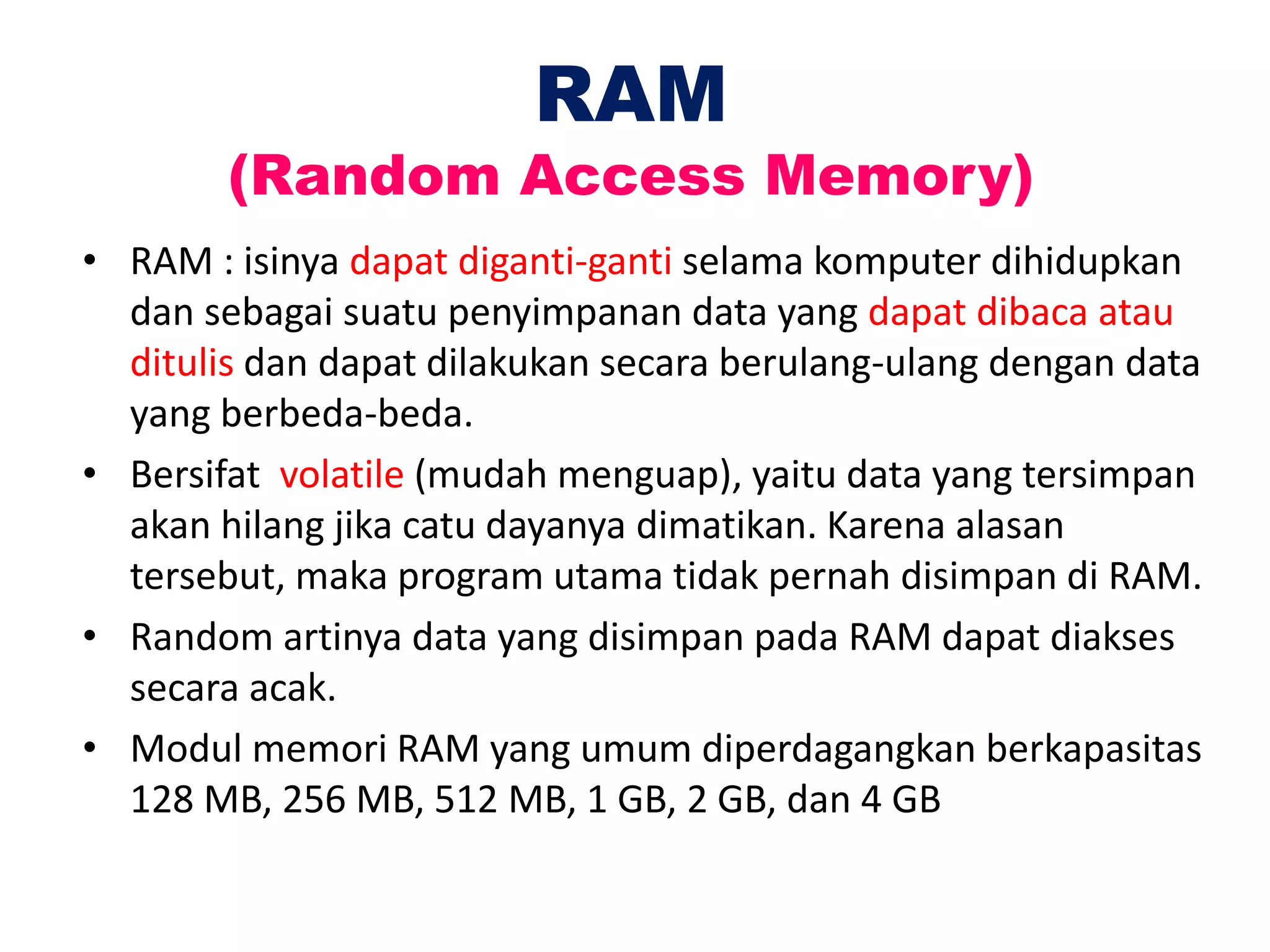 RAM
(Random Access Memory)
• RAM : isinya dapat diganti-ganti selama komputer dihidupkan
dan sebagai suatu penyimpanan data yang dapat dibaca atau
ditulis dan dapat dilakukan secara berulang-ulang dengan data
yang berbeda-beda.
• Bersifat volatile (mudah menguap), yaitu data yang tersimpan
akan hilang jika catu dayanya dimatikan. Karena alasan
tersebut, maka program utama tidak pernah disimpan di RAM.
• Random artinya data yang disimpan pada RAM dapat diakses
secara acak.
• Modul memori RAM yang umum diperdagangkan berkapasitas
128 MB, 256 MB, 512 MB, 1 GB, 2 GB, dan 4 GB
 