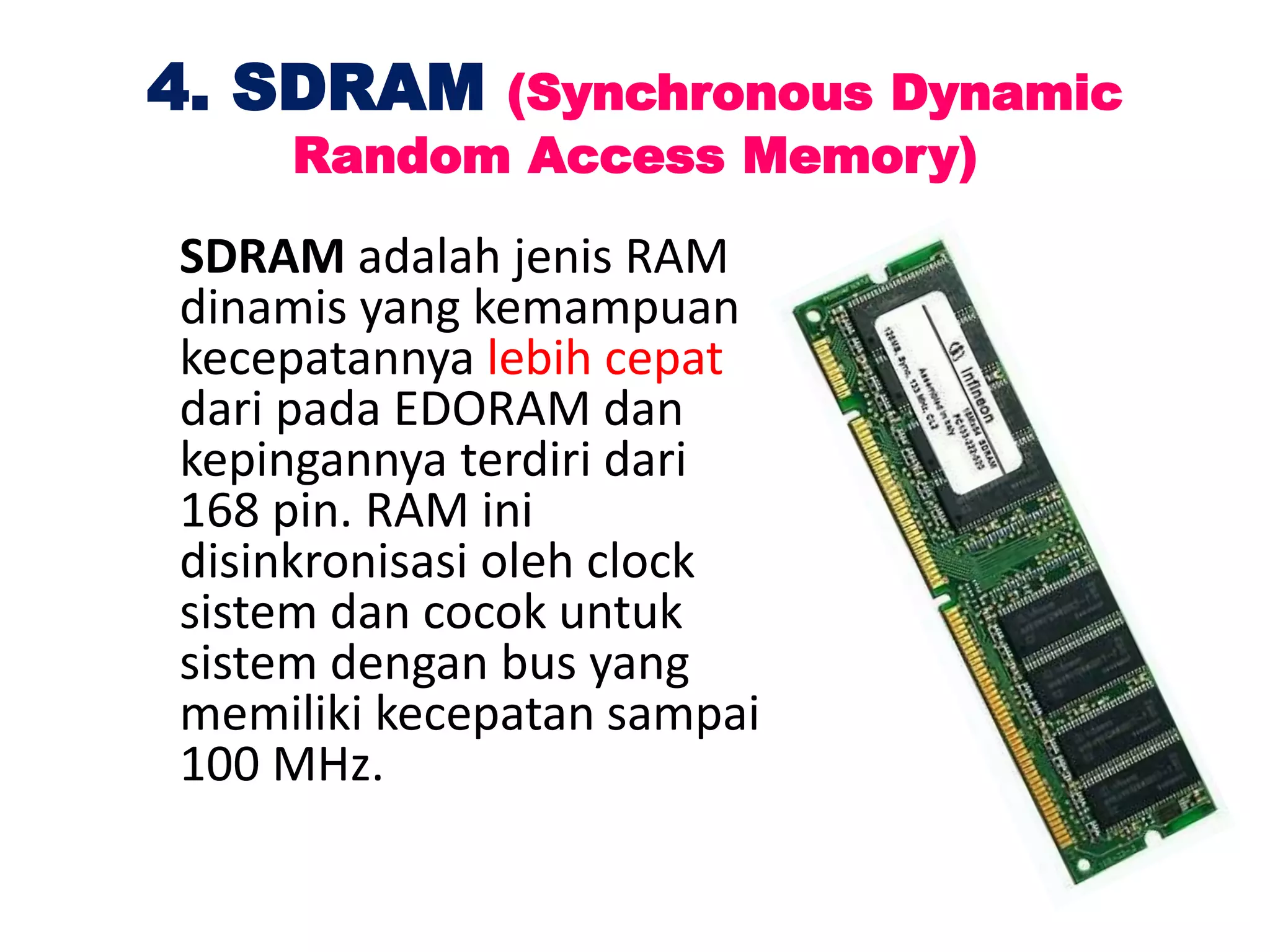 4. SDRAM (Synchronous Dynamic
Random Access Memory)
SDRAM adalah jenis RAM
dinamis yang kemampuan
kecepatannya lebih cepat
dari pada EDORAM dan
kepingannya terdiri dari
168 pin. RAM ini
disinkronisasi oleh clock
sistem dan cocok untuk
sistem dengan bus yang
memiliki kecepatan sampai
100 MHz.
 