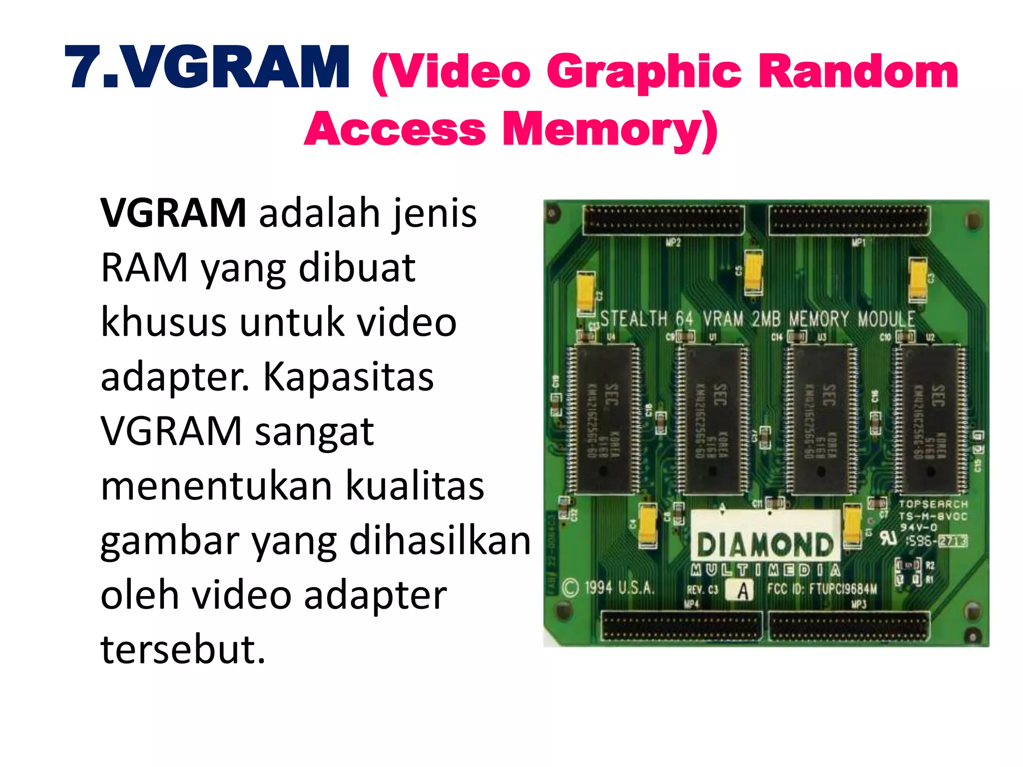 7.VGRAM (Video Graphic Random
Access Memory)
VGRAM adalah jenis
RAM yang dibuat
khusus untuk video
adapter. Kapasitas
VGRAM sangat
menentukan kualitas
gambar yang dihasilkan
oleh video adapter
tersebut.
 