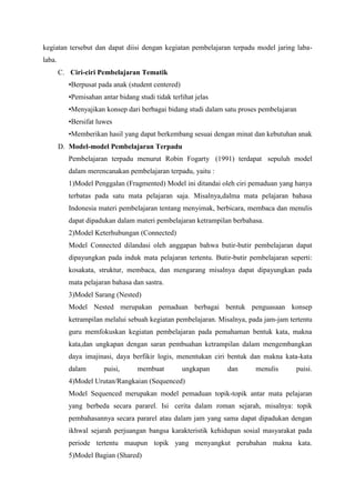 kegiatan tersebut dan dapat diisi dengan kegiatan pembelajaran terpadu model jaring labalaba.
C. Ciri-ciri Pembelajaran Tematik
•Berpusat pada anak (student centered)
•Pemisahan antar bidang studi tidak terlihat jelas
•Menyajikan konsep dari berbagai bidang studi dalam satu proses pembelajaran
•Bersifat luwes
•Memberikan hasil yang dapat berkembang sesuai dengan minat dan kebutuhan anak
D. Model-model Pembelajaran Terpadu
Pembelajaran terpadu menurut Robin Fogarty (1991) terdapat sepuluh model
dalam merencanakan pembelajaran terpadu, yaitu :
1)Model Penggalan (Fragmented) Model ini ditandai oleh ciri pemaduan yang hanya
terbatas pada satu mata pelajaran saja. Misalnya,dalma mata pelajaran bahasa
Indonesia materi pembelajaran tentang menyimak, berbicara, membaca dan menulis
dapat dipadukan dalam materi pembelajaran ketrampilan berbahasa.
2)Model Keterhubungan (Connected)
Model Connected dilandasi oleh anggapan bahwa butir-butir pembelajaran dapat
dipayungkan pada induk mata pelajaran tertentu. Butir-butir pembelajaran seperti:
kosakata, struktur, membaca, dan mengarang misalnya dapat dipayungkan pada
mata pelajaran bahasa dan sastra.
3)Model Sarang (Nested)
Model Nested merupakan pemaduan berbagai bentuk penguasaan konsep
ketrampilan melalui sebuah kegiatan pembelajaran. Misalnya, pada jam-jam tertentu
guru memfokuskan kegiatan pembelajaran pada pemahaman bentuk kata, makna
kata,dan ungkapan dengan saran pembuahan ketrampilan dalam mengembangkan
daya imajinasi, daya berfikir logis, menentukan ciri bentuk dan makna kata-kata
dalam

puisi,

membuat

ungkapan

dan

menulis

puisi.

4)Model Urutan/Rangkaian (Sequenced)
Model Sequenced merupakan model pemaduan topik-topik antar mata pelajaran
yang berbeda secara pararel. Isi cerita dalam roman sejarah, misalnya: topik
pembahasannya secara pararel atau dalam jam yang sama dapat dipadukan dengan
ikhwal sejarah perjuangan bangsa karakteristik kehidupan sosial masyarakat pada
periode tertentu maupun topik yang menyangkut perubahan makna kata.
5)Model Bagian (Shared)

 