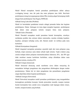Model Shared merupakan bentuk pemaduan pembelajaran akibat adanya
overlapping konsep atau ide pada dua mata pelajaran atau lebih. Buir-butir
pembelajaran tetang kewarganegaraan dalam PKn misalnya,dapat bertumpang tindih
dengan butir pembelajaran Tata Negara, PSPB dsb.
6)Model Jaring Laba-laba (Webbed)
Model ini bertolakdari pendekatan tematis sebagai pemandu bahan dan kegiatan
pembelajaran. Dalam hubungan ini tema dapat mengikat kegaiatan pembelajaran
baik

dalam

mata

pelajaran

tertentu

maupun

lintas

mata

pelajaran.

7)Model Galur (Threaded)
Model Threaded merupakan model pemaduan bentuk ketrampilan, misalnya:
melakukan prediksi dan estimasi dalam matematika, ramalan terhadap kejadiankejadian, antisipasi terhadap cerita, dsb. Bentuk model ini terfokus pada meta
kurikulum.
8)Model Keterpaduan (Integrated)
Model integrated merupakan pemaduan sejumlah topik dari mata pelajaran yang
berbeda, tetapi esensinya sama dalam sebuah topik tertentu. Topik evidensi yang
semula terdapat dalam pelajaran matematika,bahasa Indonesia, IPA, dan IPS agar
tidak membuat muatan kurikulum berlebihan, cukup diletakkan dalam mata
pelajaran tertentu, misalnya IPA
9)Model Celupan (Immersed)
Model Immersed dirancang untuk membantu siswa dalam menyaring da
memadukan berbagai pengalaman dan pengetahuan dihubungkan dengan medan
pemakaiannya. Dalam hal ini tukar pengalaman dan pemanfaatan pengalaman
sangat diperlukan dalam kegiatan pembelajaran.
10)Model Jaringan (Networked)
Model Networked merupakan model pemaduan pembelajaran yang mengandaikan
kemungkinan perubahan konsepsi, bentuk pemecahan masalah, maupun tuntutan
bentuk ketrampilan baru setelah siswa mengadakan studi lapangan dalam situasi,
kondisi, maupun konteks yang berbeda.

 
