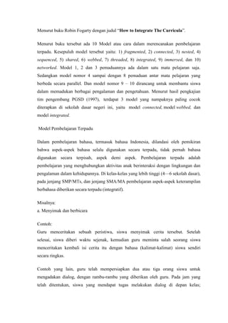 Menurut buku Robin Fogarty dengan judul ―How to Integrate The Curricula‖.
Menurut buku tersebut ada 10 Model atau cara dalam merencanakan pembelajaran
terpadu. Kesepuluh model tersebut yaitu: 1) fragmented, 2) connected, 3) nested, 4)
sequenced, 5) shared, 6) webbed, 7) threaded, 8) integrated, 9) immersed, dan 10)
networked. Model 1, 2 dan 3 pemaduannya ada dalam satu mata pelajaran saja.
Sedangkan model nomor 4 sampai dengan 8 pemaduan antar mata pelajaran yang
berbeda secara parallel. Dan model nomor 9 – 10 dirancang untuk membantu siswa
dalam memadukan berbagai pengalaman dan pengetahuan. Menurut hasil pengkajian
tim pengembang PGSD (1997), terdapat 3 model yang nampaknya paling cocok
diterapkan di sekolah dasar negeri ini, yaitu model connected, model webbed, dan
model integrated.
Model Pembelajaran Terpadu
Dalam pembelajaran bahasa, termasuk bahasa Indonesia, dilandasi oleh pemikiran
bahwa aspek-aspek bahasa selalu digunakan secara terpadu, tidak pernah bahasa
digunakan secara terpisah, aspek demi aspek. Pembelajaran terpadu adalah
pembelajaran yang menghubungkan aktivitas anak berinteraksi dengan lingkungan dan
pengalaman dalam kehidupannya. Di kelas-kelas yang lebih tinggi (4—6 sekolah dasar),
pada jenjang SMP/MTs, dan jenjang SMA/MA pembelajaran aspek-aspek keterampilan
berbahasa diberikan secara terpadu (integratif).
Misalnya:
a. Menyimak dan berbicara
Contoh:
Guru menceritakan sebuah peristiwa, siswa menyimak cerita tersebut. Setelah
selesai, siswa diberi waktu sejenak, kemudian guru meminta salah seorang siswa
menceritakan kembali isi cerita itu dengan bahasa (kalimat-kalimat) siswa sendiri
secara ringkas.
Contoh yang lain, guru telah mempersiapkan dua atau tiga orang siswa untuk
mengadakan dialog, dengan rambu-rambu yang diberikan oleh guru. Pada jam yang
telah ditentukan, siswa yang mendapat tugas melakukan dialog di depan kelas;

 