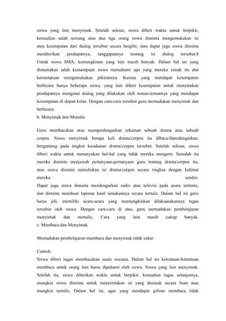 siswa yang lain menyimak. Setelah selesai, siswa diberi waktu untuk berpikir,
kernudian salah seorang atau dua tiga orang siswa diminta mengemukakan isi
atau kesimpulan dari dialog tersebut secara bergilir, atau dapat juga siswa diminta
memberikan

pendapatnya,

tanggapannya

tentang

isi

dialog

tersebut.8

Untuk siswa SMA, kemungkinan yang lain masih banyak. Dalam hal ini yang
diutamakan ialah kemampuan siswa memahami apa yang mereka simak itu dan
kemampuan

mengemukakan

pikirannya.

Karena

yang

mendapat

kesempatan

berbicara hanya beberapa siswa, yang lain diberi kesempatan untuk menyatakan
pendapatnya mengenai dialog yang dilakukan oleh teman-temannya yang mendapat
kesempatan di depan kelas. Dengan cara-cara tersebut guru memadukan menyimak dan
berbicara.
b. Menyimak dan Menulis
Guru membacakan atau memperdengarkan rekaman sebuah drama atau sebuah
cerpen. Siswa menyimak berapa kali drama/cerpen itu dibaca/diperdengarkan,
bergantung pada tingkat kesukaran drama/cerpen tersebut. Setelah selesai, siswa
diberi waktu untuk menanyakan hal-hal yang tidak mereka mengerti. Sesudah itu
mereka diminta menjawab pertanyaan-pertanyaan guru tentang drama/cerpen itu,
atau siswa diminta menuliskan isi drama/cerpen secara ringkas dengan kalimat
mereka

sendiri.

Dapat juga siswa diminta mendengarkan radio atau televisi pada acara tertentu,
dan diminta membuat laporan hasil simakannya secara tertulis. Dalam hal ini guru
harus jeli, memiliki acara-acara yang mernungkinkan dilaksanakannya tugas
tersebut oleh siswa. Dengan cara-cara di atas, guru memadukan pembelajaran
menyimak

dan

menulis.

Cara

yang

lain

masih

cukup

banyak.

c. Membaca dan Menyimak
Memadukan pembelajaran membaca dan menyimak tidak sukar.
Contoh:
Siswa diberi tugas membacakan suatu wacana. Dalam hal ini ketentuan-ketentuan
membaca untuk orang lain harus dipahami oleh siswa. Siswa yang lain menyimak.
Setelah itu, siswa diberikan waktu untuk berpikir, kemudian tugas selanjutnya,
mungkin siswa diminta untuk menceritakan isi yang disimak secara lisan atau
mungkin tertulis. Dalam hal ini, agar yang mendapat giliran membaca tidak

 