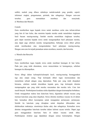 sedikit, naskah yang dibaca sebaiknya naskah-naskah yang pendek, seperti:
informasi singkat, pengumuman, perintah, dan sebagainya. Dengan cara-cara
tersebut,

guru

memadukan

membaca

dan

menyimak.

d. Membaca dan Menulis
Contoh:
Guru memberikan tugas kepada siswa untuk membaca cerita atau tulisan-tulisan
yang lain di luar kelas, dan meminta kepada mereka untuk menuliskan ringkasan
hasil bacaan masing-masing. Setelah mereka menuliskan ringkasan tersebut,
guru dapat meminta kepada siswa untuk mengumpulkan hasil pekerjaan mereka,
atau dapat juga sebelum mereka mengumpulkan, beberapa siswa diberi giliran
untuk

membacakan

atau

mengemukakan

hasil

pekerjaan

masing-masing.

Dengan cara-cara itu terjadi pemaduan antara membaca, menulis, dan bercerita.
e. Menulis dan Bercerita
Contoh:9
Guru memberikan tugas kepada siswa untuk membuat karangan di luar kelas.
Pada jam yang telah ditentukan, siswa menceritakan isi karangannya, sebelum
karangan itu dikumpulkan.
Siswa dibagi dalam kelompok-kelompok kecil, masing-masing beranggotakan
tiga

atau

empat

orang.

Tiap

kelompok

diberi

tugas

merencanakan

dan

menuliskan sebuah adegan yang diperankan. Pada jam yang telah disepakati
bersama,

sebelum

naskah diserahkan kepada

guru, tiap

kelompok diminta

memperagakan apa yang telah mereka rencanakan dan mereka tulis. Cara lain
masih banyak. Pembelajaran kosakata selalu dipadukan dengan keterampilan berbahasa.
Untuk mengajarkan makna kata (kata-kata baru), digunakan sebuah wacana yang
memuat kata-kata yang akan diajarkan. Siswa diminta membaca wacana itu di dalam
hati, kemudian diberi kesempatan untuk mengajukan pertanyaan- pertanyaan.
Setelah

itu

kata-kata

yang

disiapkan

untuk

diajarkan

dibicarakan

atau

didiskusikan maknanya, sinonimnya (kalau ada), dan sebagainya. Kemudian siswa
diminta menggunakan kata-kata tersebut dalam kalimat secara tertulis. Dapat juga
guru

menggunakan

Pembelajaran

struktur

kata-kata
juga

baru

dipadukan

di

dalam

dengan

semua

wacana

untuk

keterampilan.

dikte.
Dengan

 