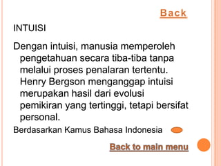 INTUISI
Dengan intuisi, manusia memperoleh
 pengetahuan secara tiba-tiba tanpa
 melalui proses penalaran tertentu.
 Henry Bergson menganggap intuisi
 merupakan hasil dari evolusi
 pemikiran yang tertinggi, tetapi bersifat
 personal.
Berdasarkan Kamus Bahasa Indonesia
 