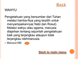 WAHYU

Pengetahuan yang bersumber dari Tuhan
 melalui hamba-Nya yang terpilih untuk
 menyampaikannya( Nabi dan Rosul).
 Melalui wahyu atau agama, manusia
 diajarkan tentang sejumlah pengetahuan
 baik yang terjangkau ataupun tidak
 terjangkau olehmanusia.
   Menurut KBI
 