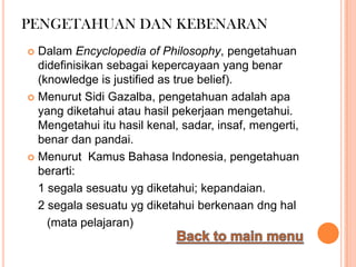 PENGETAHUAN DAN KEBENARAN
 Dalam Encyclopedia of Philosophy, pengetahuan
  didefinisikan sebagai kepercayaan yang benar
  (knowledge is justified as true belief).
 Menurut Sidi Gazalba, pengetahuan adalah apa
  yang diketahui atau hasil pekerjaan mengetahui.
  Mengetahui itu hasil kenal, sadar, insaf, mengerti,
  benar dan pandai.
 Menurut Kamus Bahasa Indonesia, pengetahuan
  berarti:
  1 segala sesuatu yg diketahui; kepandaian.
  2 segala sesuatu yg diketahui berkenaan dng hal
    (mata pelajaran)
 