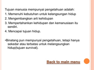 Tujuan manusia mempunyai pengetahuan adalah:
1. Memenuhi kebutuhan untuk kelangsungan hidup
2. Mengembangkan arti kehidupan
3. Mempertahankan kehidupan dan kemanusiaan itu
  sendiri.
4. Mencapai tujuan hidup.

•Binatang pun mempunyai pengetahuan, tetapi hanya
  sekedar atau terbatas untuk melangsungkan
  hidup(tujuan survival).
 