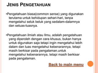JENIS PENGETAHUAN
•Pengetahuan biasa(common sense) yang digunakan
  terutama untuk kehidupan sehari-hari, tanpa
  mengetahui seluk beluk yang sedalam-dalamnya
  dan seluas-luasnya.

•Pengetahuan ilmiah atau Ilmu, adalah pengetahuan
  yang diperoleh dengan cara khusus, bukan hanya
  untuk digunakan saja tetapi ingin mengetahui lebih
  dalam dan luas mengetahui kebenarannya, tetapi
  masih berkisar pada pengalaman.untuk
  mengetahui kebenarannya, tetapi masih berkisar
  pada pengalaman.
 