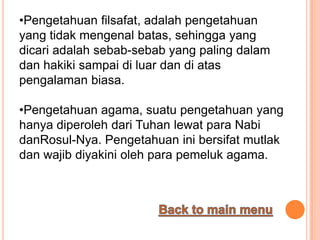 •Pengetahuan filsafat, adalah pengetahuan
yang tidak mengenal batas, sehingga yang
dicari adalah sebab-sebab yang paling dalam
dan hakiki sampai di luar dan di atas
pengalaman biasa.

•Pengetahuan agama, suatu pengetahuan yang
hanya diperoleh dari Tuhan lewat para Nabi
danRosul-Nya. Pengetahuan ini bersifat mutlak
dan wajib diyakini oleh para pemeluk agama.
 
