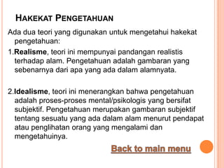 HAKEKAT PENGETAHUAN
Ada dua teori yang digunakan untuk mengetahui hakekat
  pengetahuan:
1.Realisme, teori ini mempunyai pandangan realistis
  terhadap alam. Pengetahuan adalah gambaran yang
  sebenarnya dari apa yang ada dalam alamnyata.

2.Idealisme, teori ini menerangkan bahwa pengetahuan
  adalah proses-proses mental/psikologis yang bersifat
  subjektif. Pengetahuan merupakan gambaran subjektif
  tentang sesuatu yang ada dalam alam menurut pendapat
  atau penglihatan orang yang mengalami dan
  mengetahuinya.
 