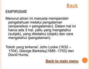 EMPIRISME
Menurut aliran ini manusia memperoleh
 pengetahuan melalui pengalaman
 (empereikos = pengalaman). Dalam hal ini
 harus ada 3 hal, yaitu yang mengetahui
 (subjek), yang diketahui (objek) dan cara
 mengetahui (pengalaman).

Tokoh yang terkenal: John Locke (1632 –
 1704), George Barkeley(1685 -1753) dan
 David Hume.
 