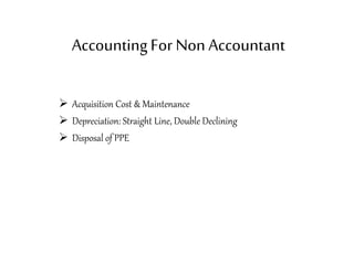 AccountingFor Non Accountant
 Acquisition Cost & Maintenance
 Depreciation: Straight Line, Double Declining
 Disposal of PPE
 