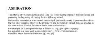 ASPIRATION
The interval of voiceless glottalic noise (like [h]) following the release of the oral closure and
preceding the beginning of voicing for the following vowel.
Indicated in transcription with a small superscript h (a diacritic mark). Aspiration also affects
the two other voiceless plosives: the alveolar /p/ and the velar /k/. In fact, they are affected in
the same way as /t/ when they occur in the same environments.
For example, /p/ is unaspirated when it follows /s/ (e.g. spin /spɪn/ → [spɪn])
but aspirated in a word such as pin, where /pɪn/ → [pʰɪn]. The phoneme /p/,
therefore, has at least two allophones: [p] and [pʰ].
 