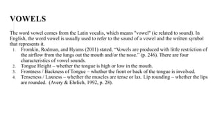 VOWELS
The word vowel comes from the Latin vocalis, which means "vowel" (ie related to sound). In
English, the word vowel is usually used to refer to the sound of a vowel and the written symbol
that represents it.
1. Fromkin, Rodman, and Hyams (2011) stated, “Vowels are produced with little restriction of
the airflow from the lungs out the mouth and/or the nose.” (p. 246). There are four
characteristics of vowel sounds.
2. Tongue Height – whether the tongue is high or low in the mouth.
3. Frontness / Backness of Tongue – whether the front or back of the tongue is involved.
4. Tenseness / Laxness – whether the muscles are tense or lax. Lip rounding – whether the lips
are rounded. (Avery & Ehrlich, 1992, p. 28).
 