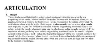 ARTICULATION
1. Height
Theoretically, vowel height refers to the vertical position of either the tongue or the jaw
(depending on the model) relative to either the roof of the mouth or the aperture of the jaw. In
practice, however, it refers to the first formant (lowest resonance of the voice), abbreviated F1,
which is associated with the height of the tongue. In close vowels, also known as high vowels,
such as [i] and [u], the first formant is consistent with the tongue being positioned close to the
palate, high in the mouth, whereas in open vowels, also known as low vowels, such as [a], F1 is
consistent with the jaw being open and the tongue being positioned low in the mouth. Height is
defined by the inverse of the F1 value: The higher the frequency of the first formant, the lower the
vowel. In John Elsing's usage, where fronted vowels are distinguished in height by the position of
the jaw rather than the tongue, only the terms 'open' and 'close' are used, as 'high' and 'low' refer
to the position of the tongue.
 
