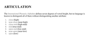 ARTICULATION
The International Phonetic Alphabet defines seven degrees of vowel height, but no language is
known to distinguish all of them without distinguishing another attribute:
1. close (high)
2. near-close (near-high)
3. close-mid (high-mid)
4. mid (true-mid)
5. open-mid (low-mid)
6. near-open (near-low)
7. open (low)
 