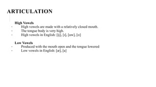 ARTICULATION
High Vowels
· High vowels are made with a relatively closed mouth.
· The tongue body is very high.
· High vowels in English: [ij], [ɪ], [uw], [ʊ]
Low Vowels
· Produced with the mouth open and the tongue lowered
· Low vowels in English: [æ], [a]
 