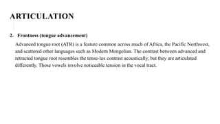 ARTICULATION
2. Frontness (tongue advancement)
Advanced tongue root (ATR) is a feature common across much of Africa, the Pacific Northwest,
and scattered other languages such as Modern Mongolian. The contrast between advanced and
retracted tongue root resembles the tense-lax contrast acoustically, but they are articulated
differently. Those vowels involve noticeable tension in the vocal tract.
 