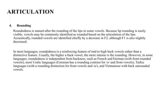 ARTICULATION
4. Rounding
Roundedness is named after the rounding of the lips in some vowels. Because lip rounding is easily
visible, vowels may be commonly identified as rounded based on the articulation of the lips.
Acoustically, rounded vowels are identified chiefly by a decrease in F2, although F1 is also slightly
decreased.
In most languages, roundedness is a reinforcing feature of mid to high back vowels rather than a
distinctive feature. Usually, the higher a back vowel, the more intense is the rounding. However, in some
languages, roundedness is independent from backness, such as French and German (with front rounded
vowels), most Uralic languages (Estonian has a rounding contrast for /o/ and front vowels), Turkic
languages (with a rounding distinction for front vowels and /u/), and Vietnamese with back unrounded
vowels.
 