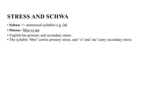 STRESS AND SCHWA
• Schwa => unstressed syllables e.g. [ə]
• Stressa-’bbre-vi-ate
• English has primary and secondary stress
• The syllable ‘bbre’ carries primary stress, and ‘vi’ and ‘ate’ carry secondary stress
 