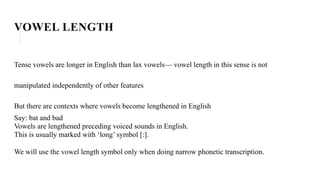 VOWEL LENGTH
Tense vowels are longer in English than lax vowels— vowel length in this sense is not
manipulated independently of other features
But there are contexts where vowels become lengthened in English
Say: bat and bad
Vowels are lengthened preceding voiced sounds in English.
This is usually marked with ‘long’ symbol [:].
We will use the vowel length symbol only when doing narrow phonetic transcription.
 