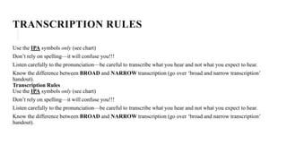 TRANSCRIPTION RULES
Use the IPA symbols only (see chart)
Don’t rely on spelling—it will confuse you!!!
Listen carefully to the pronunciation—be careful to transcribe what you hear and not what you expect to hear.
Know the difference between BROAD and NARROW transcription (go over ‘broad and narrow transcription’
handout).
Transcription Rules
Use the IPA symbols only (see chart)
Don’t rely on spelling—it will confuse you!!!
Listen carefully to the pronunciation—be careful to transcribe what you hear and not what you expect to hear.
Know the difference between BROAD and NARROW transcription (go over ‘broad and narrow transcription’
handout).
 